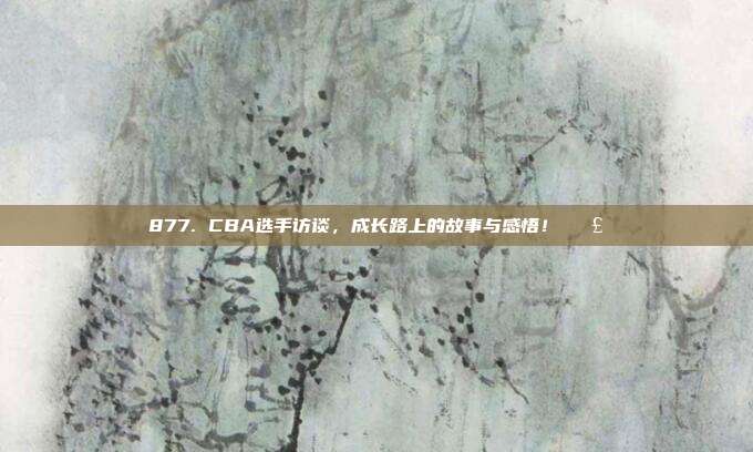 877. CBA选手访谈，成长路上的故事与感悟！🗣️