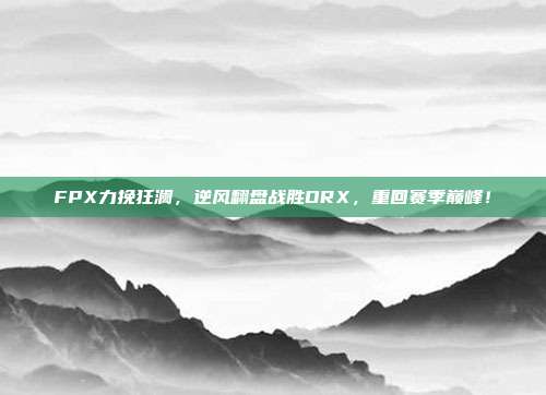 FPX力挽狂澜，逆风翻盘战胜DRX，重回赛季巅峰！