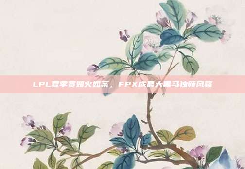 LPL夏季赛如火如荼，FPX成最大黑马独领风骚