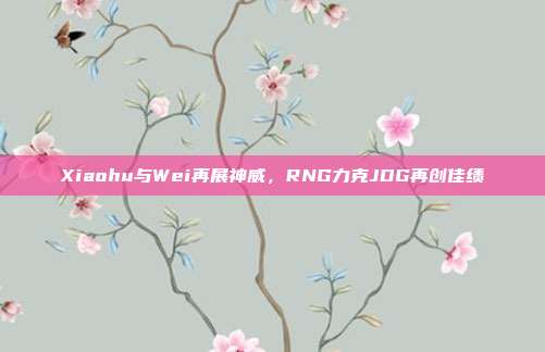 Xiaohu与Wei再展神威，RNG力克JDG再创佳绩