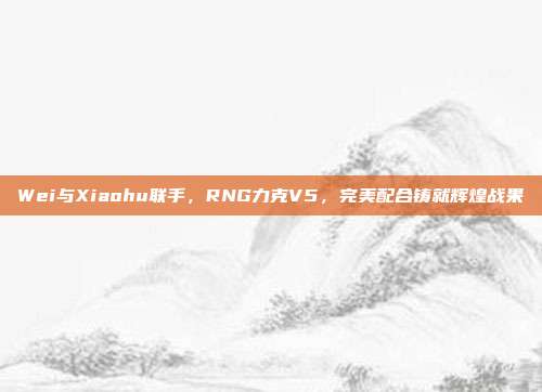 Wei与Xiaohu联手，RNG力克V5，完美配合铸就辉煌战果