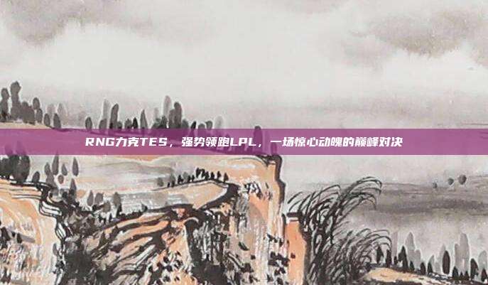 RNG力克TES，强势领跑LPL，一场惊心动魄的巅峰对决