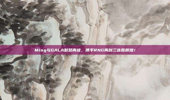 Ming与GALA默契再续，携手RNG再创三连胜辉煌！