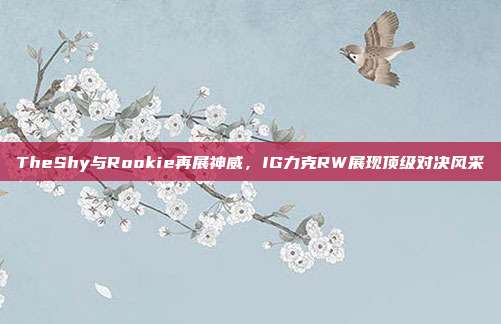 TheShy与Rookie再展神威，IG力克RW展现顶级对决风采