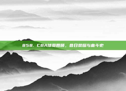 858. CBA球员回顾，昔日荣耀与奋斗史