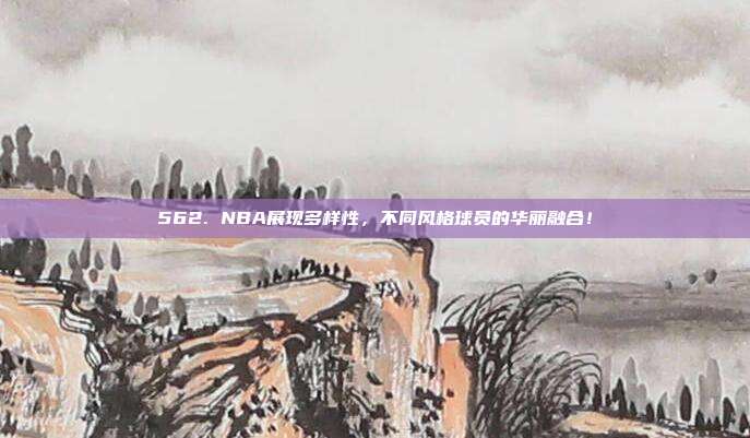 562. NBA展现多样性，不同风格球员的华丽融合！