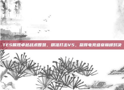 TES展现卓越战术智慧，精准打击V5，赢得电竞盛宴巅峰对决