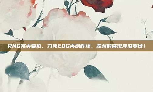 RNG完美复仇，力克EDG再创辉煌，胜利的喜悦洋溢赛场！