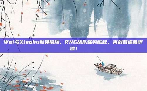 Wei与Xiaohu默契搭档，RNG战队强势崛起，再创四连胜辉煌！