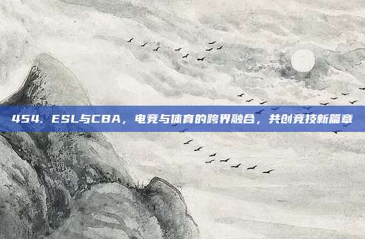 454. ESL与CBA，电竞与体育的跨界融合，共创竞技新篇章