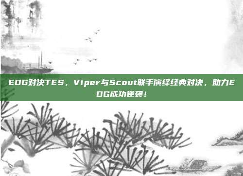 EDG对决TES，Viper与Scout联手演绎经典对决，助力EDG成功逆袭！