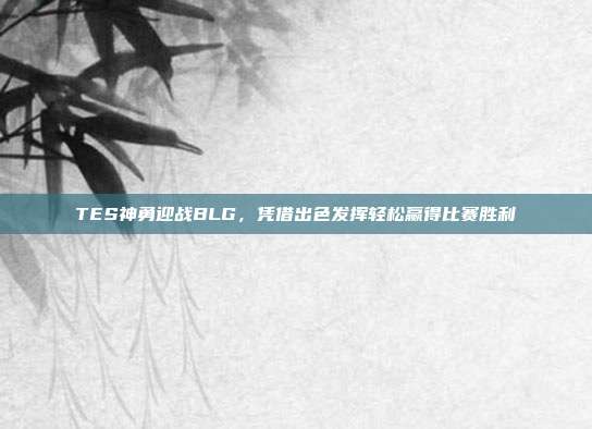 TES神勇迎战BLG，凭借出色发挥轻松赢得比赛胜利