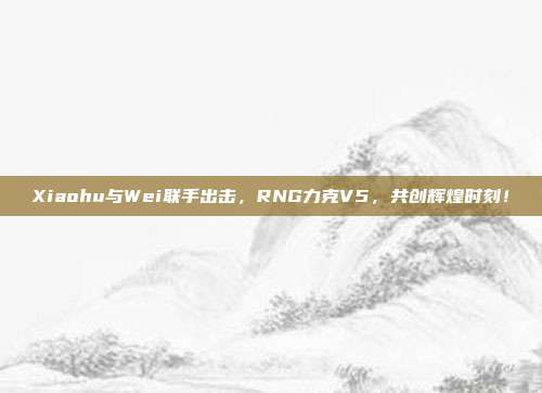 Xiaohu与Wei联手出击，RNG力克V5，共创辉煌时刻！