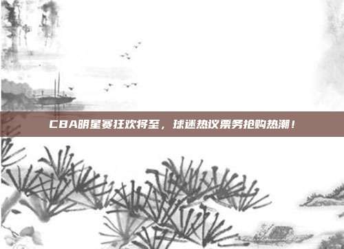 CBA明星赛狂欢将至，球迷热议票务抢购热潮！