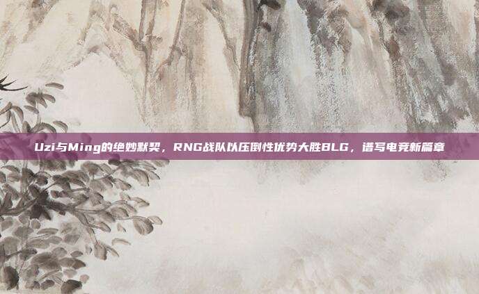 Uzi与Ming的绝妙默契，RNG战队以压倒性优势大胜BLG，谱写电竞新篇章