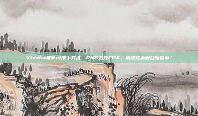 Xiaohu与Wei携手共进，RNG力克FPX，展现完美配合新篇章！