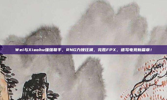 Wei与Xiaohu强强联手，RNG力挽狂澜，完胜FPX，谱写电竞新篇章！