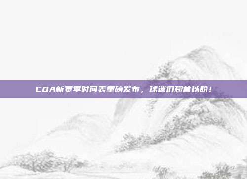 CBA新赛季时间表重磅发布，球迷们翘首以盼！