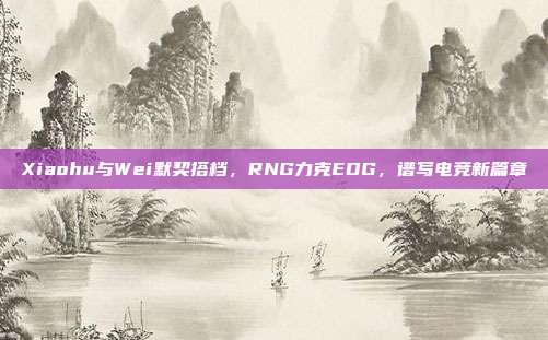 Xiaohu与Wei默契搭档，RNG力克EDG，谱写电竞新篇章