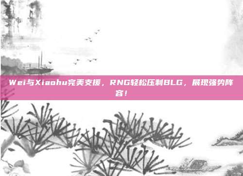 Wei与Xiaohu完美支援，RNG轻松压制BLG，展现强势阵容！