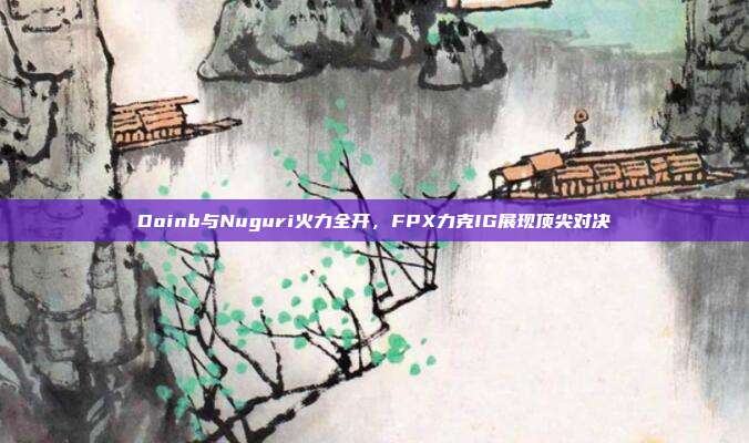 Doinb与Nuguri火力全开，FPX力克IG展现顶尖对决