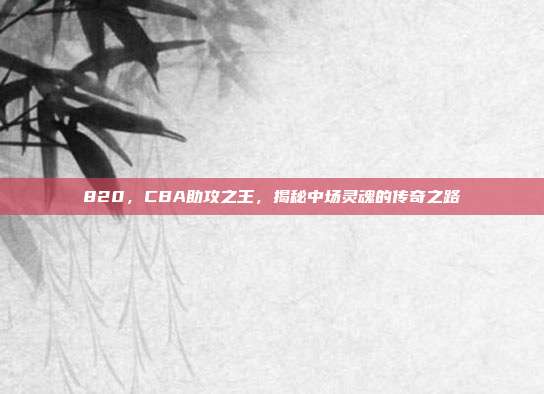 820，CBA助攻之王，揭秘中场灵魂的传奇之路