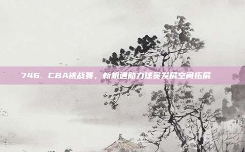 746. CBA挑战赛，新机遇助力球员发展空间拓展🆕