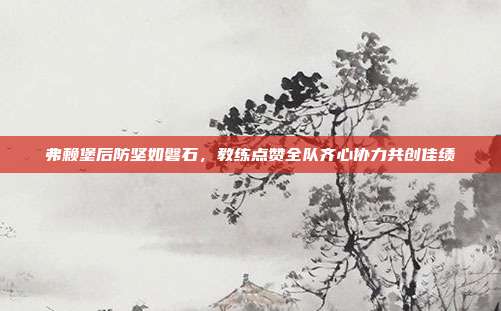 弗赖堡后防坚如磐石，教练点赞全队齐心协力共创佳绩