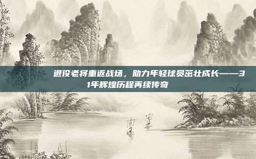 💙🔙 退役老将重返战场，助力年轻球员茁壮成长——31年辉煌历程再续传奇