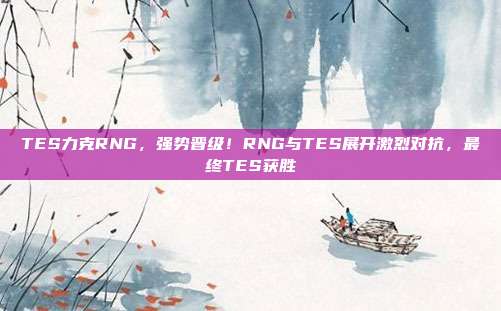 TES力克RNG，强势晋级！RNG与TES展开激烈对抗，最终TES获胜