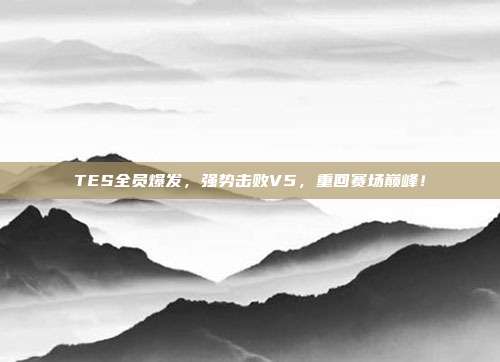 TES全员爆发，强势击败V5，重回赛场巅峰！