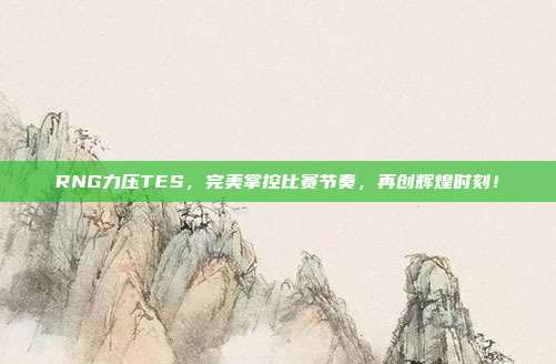 RNG力压TES，完美掌控比赛节奏，再创辉煌时刻！