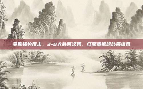 曼联强势反击，3-0大胜西汉姆，红魔重振旗鼓展雄风