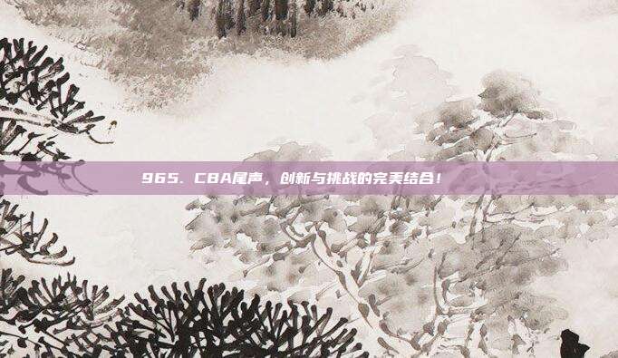 965. CBA尾声，创新与挑战的完美结合！🔗