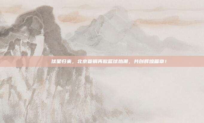 🌟 球星归来，北京首钢再掀篮球热潮，共创辉煌篇章！