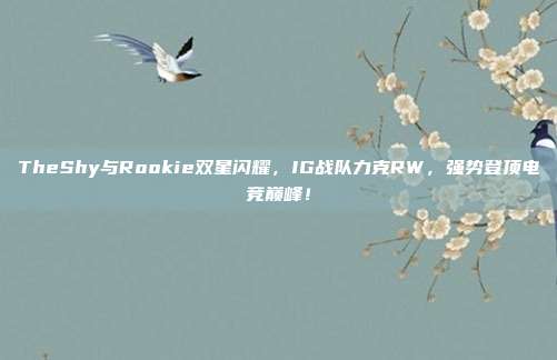 TheShy与Rookie双星闪耀，IG战队力克RW，强势登顶电竞巅峰！